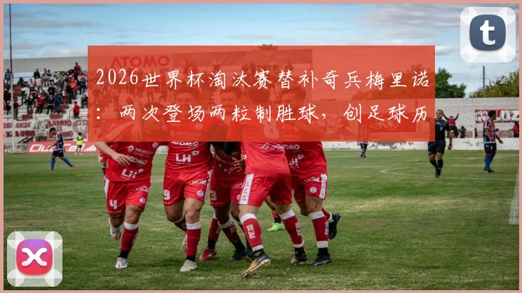 2026世界杯淘汰赛替补奇兵梅里诺：两次登场两粒制胜球，创足球历史第一纪录详情分析