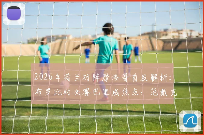 2026年荷兰对阵摩洛哥首发解析:布罗比对决赛巴里成焦点,范戴克、阿什拉夫防线比拼谁更强?