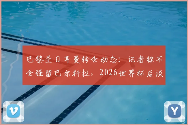 巴黎圣日耳曼转会动态:记者称不会强留巴尔科拉,2026世界杯后谈判成关键,球员未来去向分析