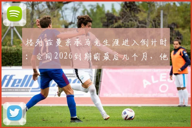 格列兹曼亲承马竞生涯进入倒计时：合同2026到期前最后几个月，他将在赛场如何搏尽所有？