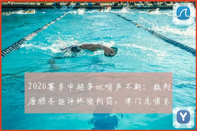 2026赛季中超争议哨声不断：裁判唐顺齐拒评终场判罚，津门虎俱乐部宣布正式申诉流程
