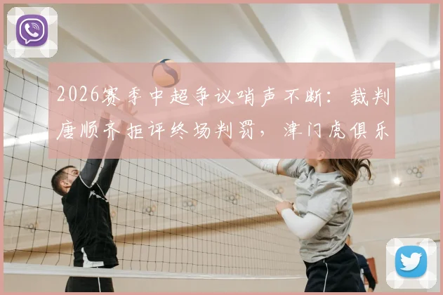 2026赛季中超争议哨声不断:裁判唐顺齐拒评终场判罚,津门虎俱乐部宣布正式申诉流程