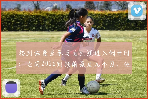 格列兹曼亲承马竞生涯进入倒计时：合同2026到期前最后几个月，他将在赛场如何搏尽所有？