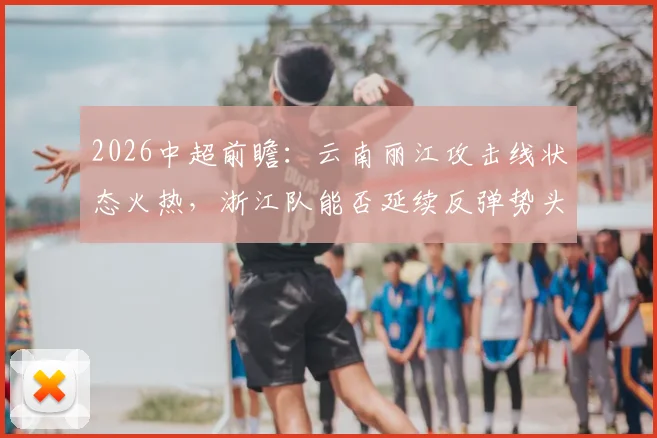 2026中超前瞻：云南丽江攻击线状态火热，浙江队能否延续反弹势头？看历史交锋与积分影响