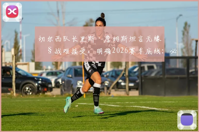 切尔西队长里斯·詹姆斯坦言无缘欧战难接受，明确2026赛季底线：必须重返欧战赛场