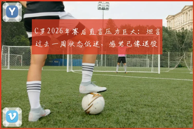 C罗2026年赛后直言压力巨大：坦言过去一周状态低迷，感觉已像退役球员